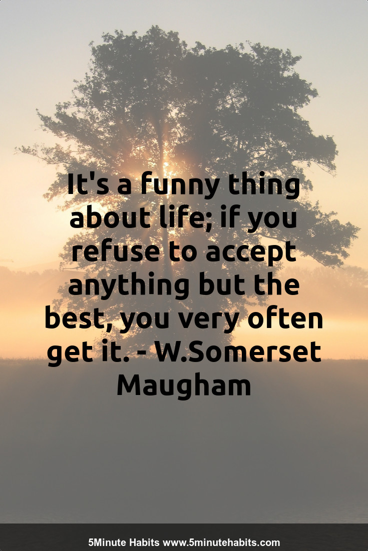 It's a funny thing about life; if you refuse to accept anything but the best, you very often get it. - W.Somerset Maugham